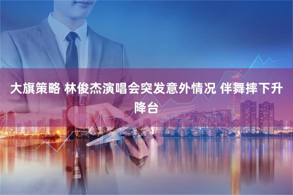 大旗策略 林俊杰演唱会突发意外情况 伴舞摔下升降台