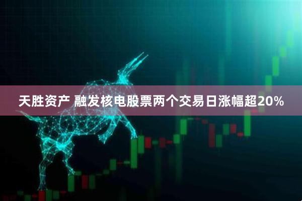 天胜资产 融发核电股票两个交易日涨幅超20%