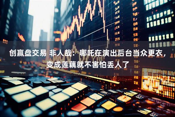 创赢盘交易 非人哉：哪吒在演出后台当众更衣，变成莲藕就不害怕丢人了
