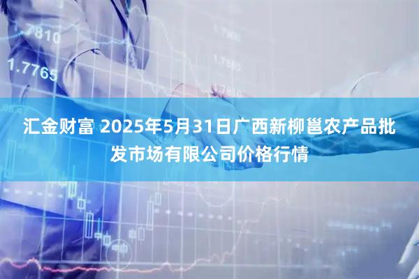 汇金财富 2025年5月31日广西新柳邕农产品批发市场有限公司价格行情