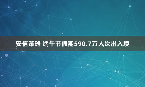 安信策略 端午节假期590.7万人次出入境