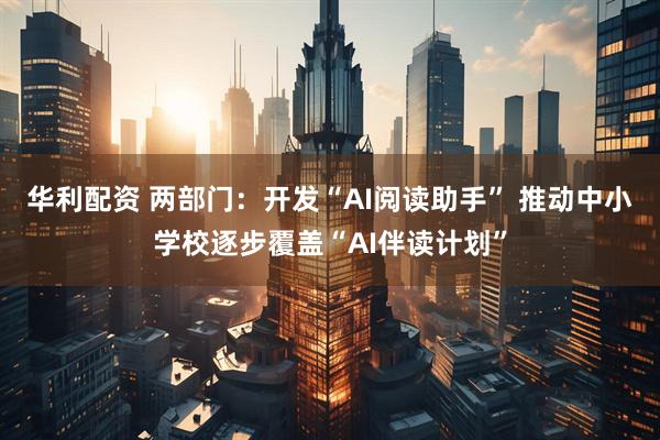 华利配资 两部门：开发“AI阅读助手” 推动中小学校逐步覆盖“AI伴读计划”
