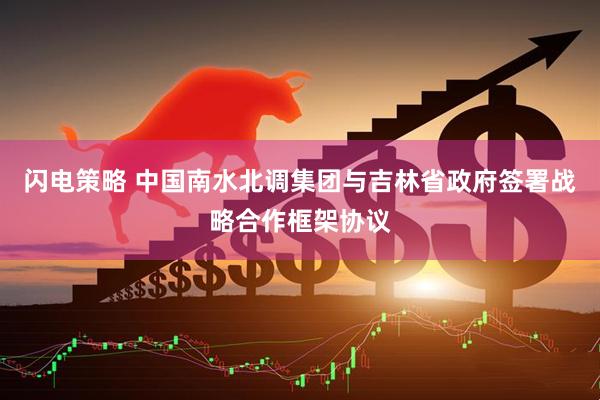 闪电策略 中国南水北调集团与吉林省政府签署战略合作框架协议