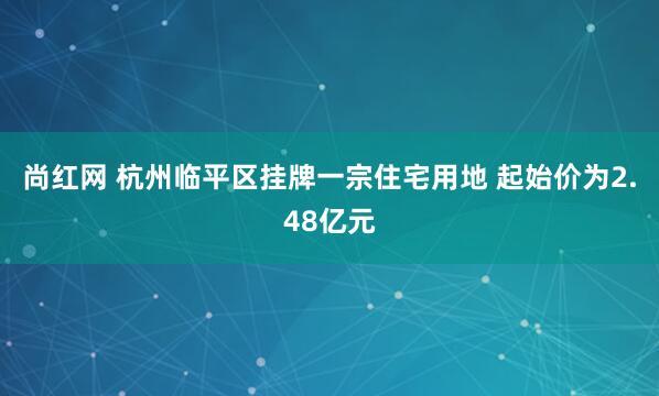 尚红网 杭州临平区挂牌一宗住宅用地 起始价为2.48亿元