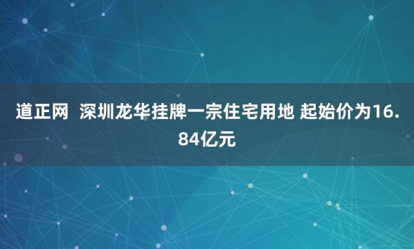 道正网  深圳龙华挂牌一宗住宅用地 起始价为16.84亿元