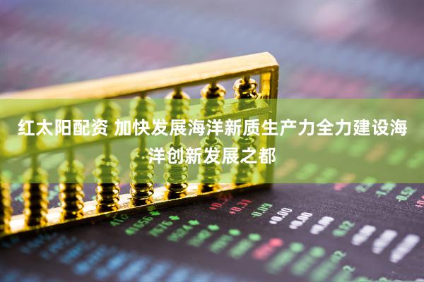 红太阳配资 加快发展海洋新质生产力全力建设海洋创新发展之都
