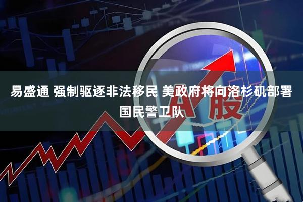 易盛通 强制驱逐非法移民 美政府将向洛杉矶部署国民警卫队
