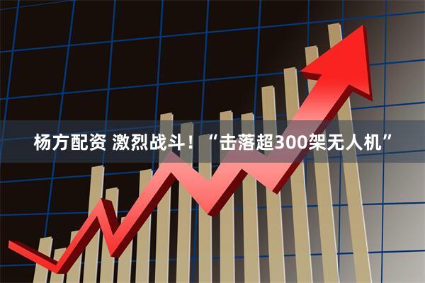 杨方配资 激烈战斗！“击落超300架无人机”