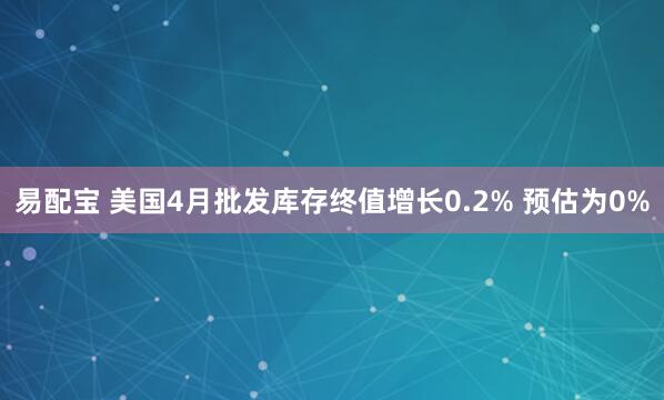 易配宝 美国4月批发库存终值增长0.2% 预估为0%
