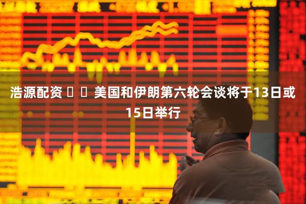 浩源配资 ‍‍美国和伊朗第六轮会谈将于13日或15日举行