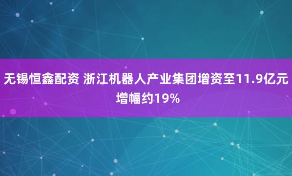 无锡恒鑫配资 浙江机器人产业集团增资至11.9亿元 增幅约19%