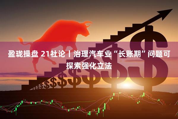 盈珑操盘 21社论丨治理汽车业“长账期”问题可探索强化立法