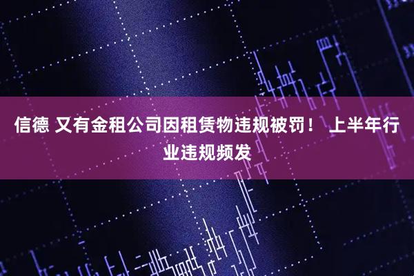 信德 又有金租公司因租赁物违规被罚！ 上半年行业违规频发
