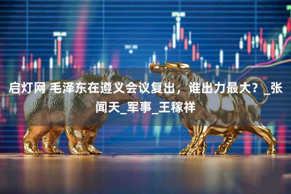 启灯网 毛泽东在遵义会议复出，谁出力最大？_张闻天_军事_王稼祥