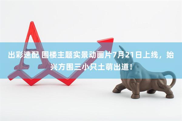 出彩速配 围楼主题实景动画片7月21日上线，始兴方围三小只土萌出道！
