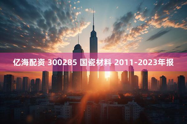 亿海配资 300285 国瓷材料 2011-2023年报