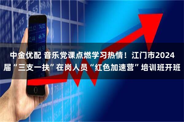 中金优配 音乐党课点燃学习热情！江门市2024届“三支一扶”在岗人员“红色加速营”培训班开班