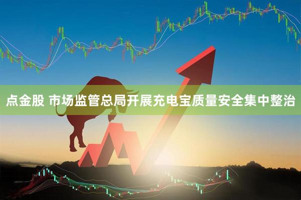 点金股 市场监管总局开展充电宝质量安全集中整治