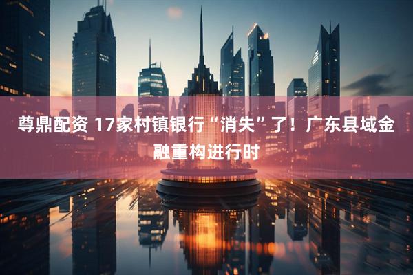 尊鼎配资 17家村镇银行“消失”了！广东县域金融重构进行时