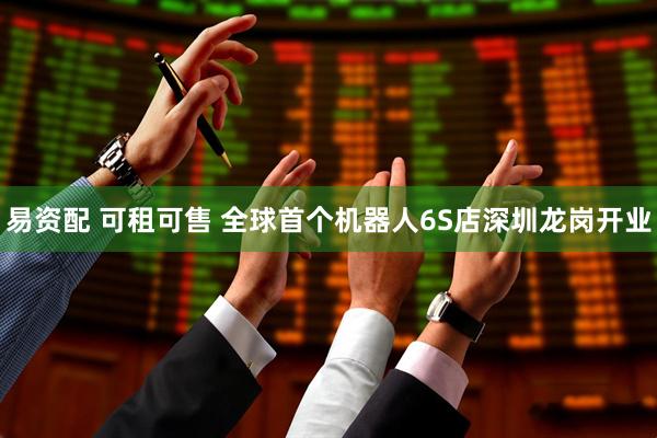 易资配 可租可售 全球首个机器人6S店深圳龙岗开业