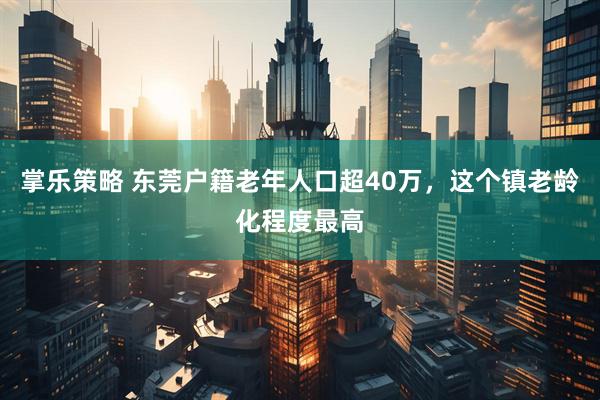 掌乐策略 东莞户籍老年人口超40万，这个镇老龄化程度最高