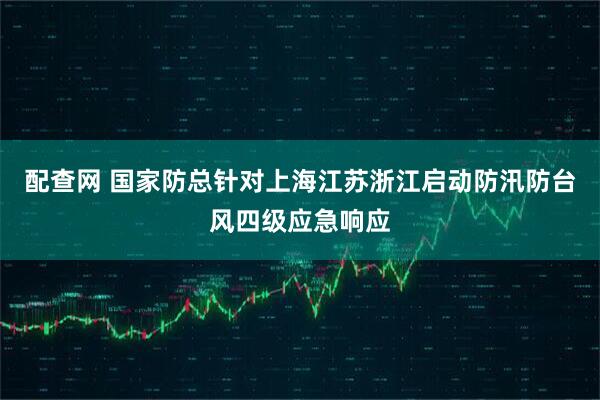 配查网 国家防总针对上海江苏浙江启动防汛防台风四级应急响应