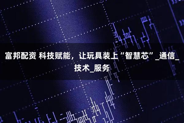 富邦配资 科技赋能，让玩具装上“智慧芯”_通信_技术_服务