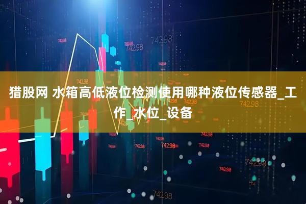 猎股网 水箱高低液位检测使用哪种液位传感器_工作_水位_设备