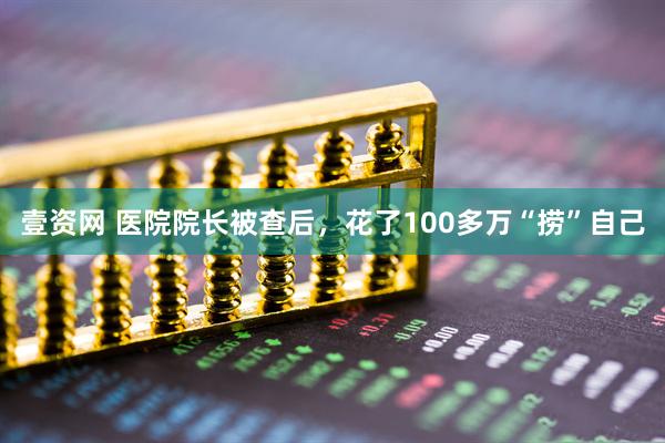 壹资网 医院院长被查后，花了100多万“捞”自己