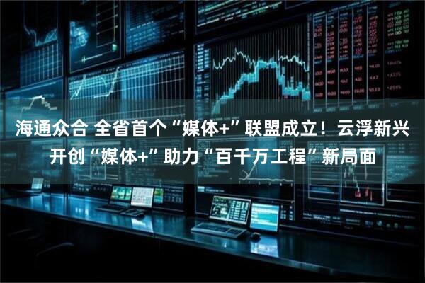海通众合 全省首个“媒体+”联盟成立！云浮新兴开创“媒体+”助力“百千万工程”新局面