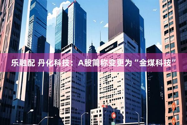 乐融配 丹化科技：A股简称变更为“金煤科技”