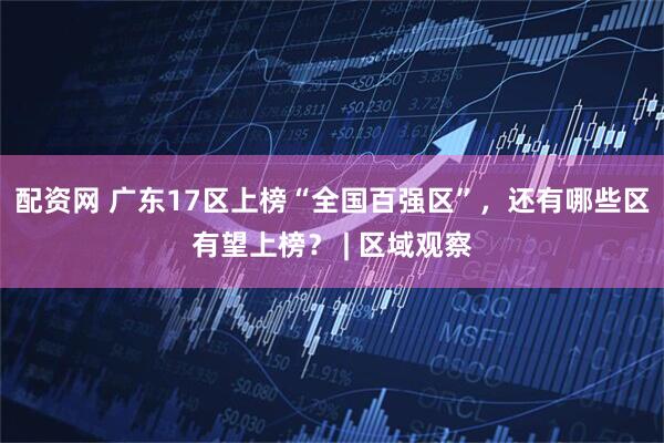 配资网 广东17区上榜“全国百强区”，还有哪些区有望上榜？ | 区域观察