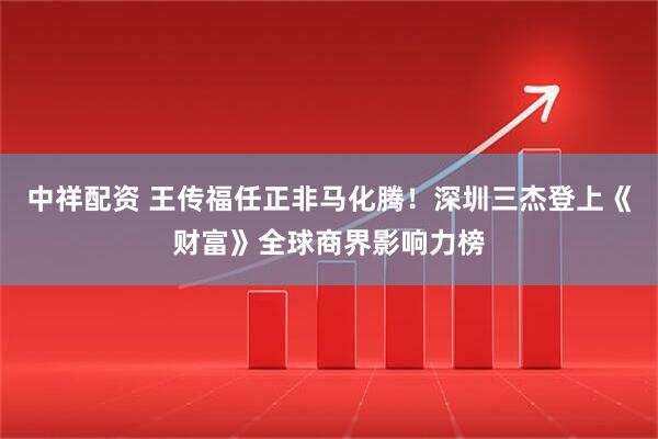 中祥配资 王传福任正非马化腾！深圳三杰登上《财富》全球商界影响力榜