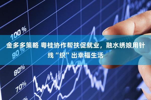 金多多策略 粤桂协作帮扶促就业，融水绣娘用针线“织”出幸福生活