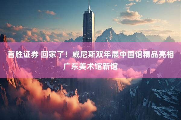 首胜证券 回家了！威尼斯双年展中国馆精品亮相广东美术馆新馆