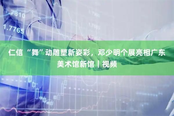 仁信 “舞”动雕塑新姿彩，邓少明个展亮相广东美术馆新馆｜视频