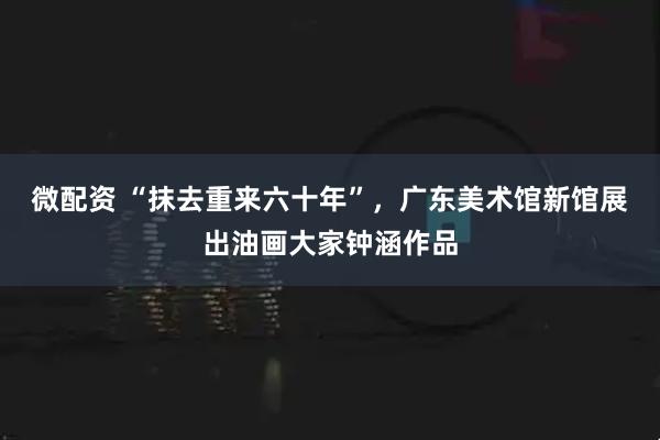 微配资 “抹去重来六十年”，广东美术馆新馆展出油画大家钟涵作品
