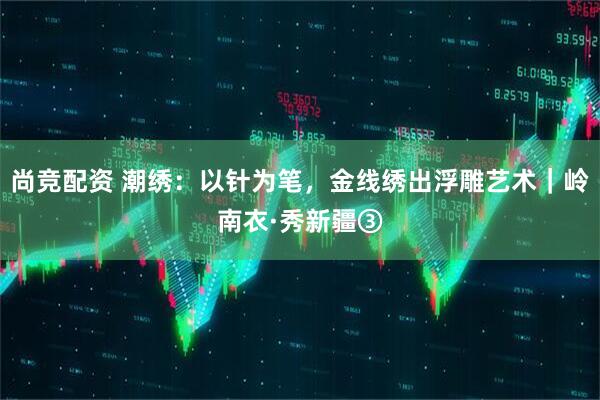 尚竞配资 潮绣：以针为笔，金线绣出浮雕艺术｜岭南衣·秀新疆③