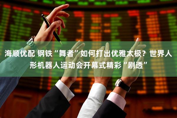 海顺优配 钢铁“舞者”如何打出优雅太极？世界人形机器人运动会开幕式精彩“剧透”
