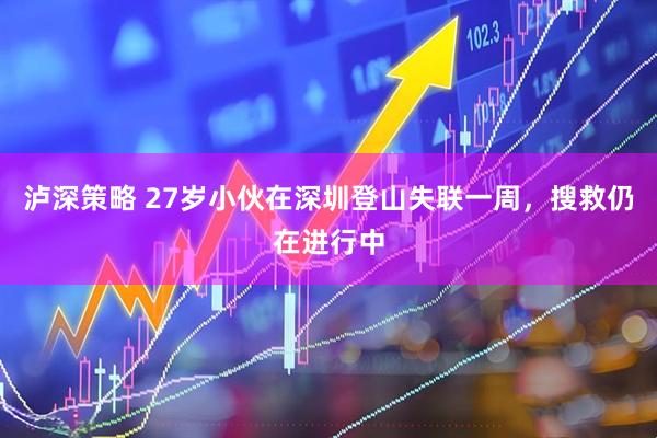泸深策略 27岁小伙在深圳登山失联一周，搜救仍在进行中