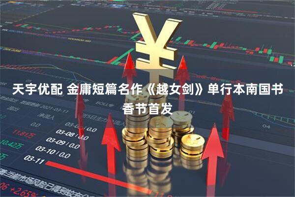 天宇优配 金庸短篇名作《越女剑》单行本南国书香节首发