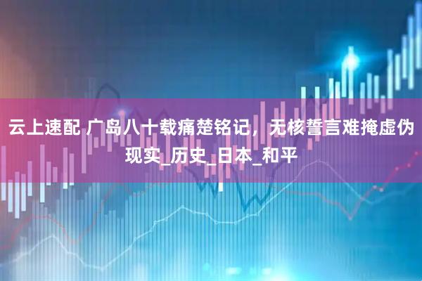 云上速配 广岛八十载痛楚铭记，无核誓言难掩虚伪现实_历史_日本_和平