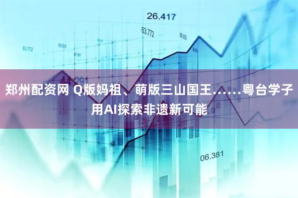 郑州配资网 Q版妈祖、萌版三山国王……粤台学子用AI探索非遗新可能