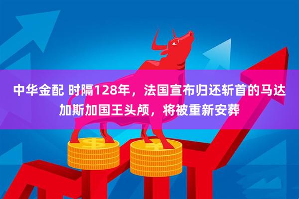 中华金配 时隔128年，法国宣布归还斩首的马达加斯加国王头颅，将被重新安葬