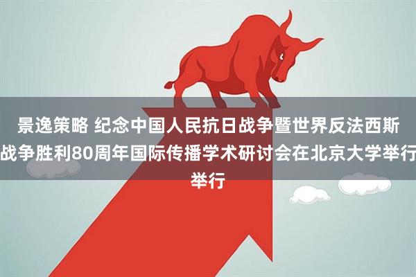 景逸策略 纪念中国人民抗日战争暨世界反法西斯战争胜利80周年国际传播学术研讨会在北京大学举行