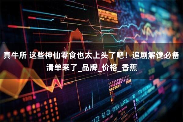 真牛所 这些神仙零食也太上头了吧！追剧解馋必备清单来了_品牌_价格_香蕉