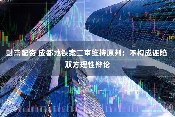 财富配资 成都地铁案二审维持原判：不构成诬陷 双方理性辩论