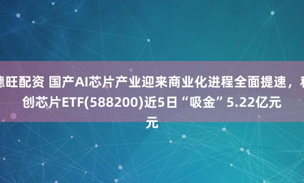 德旺配资 国产AI芯片产业迎来商业化进程全面提速，科创芯片ETF(588200)近5日“吸金”5.22亿元
