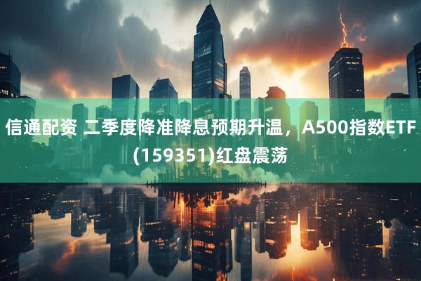 信通配资 二季度降准降息预期升温，A500指数ETF(159351)红盘震荡