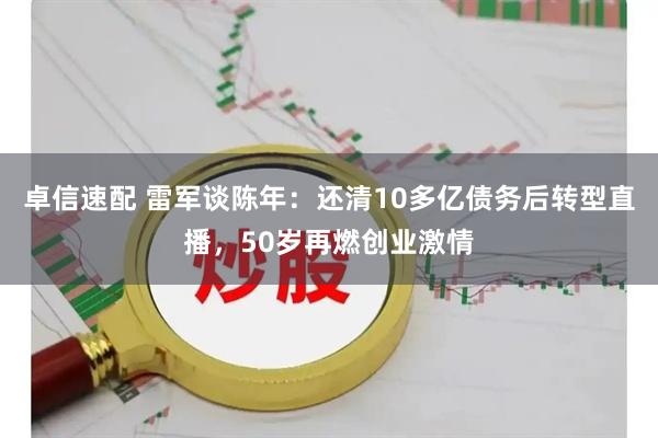 卓信速配 雷军谈陈年：还清10多亿债务后转型直播，50岁再燃创业激情
